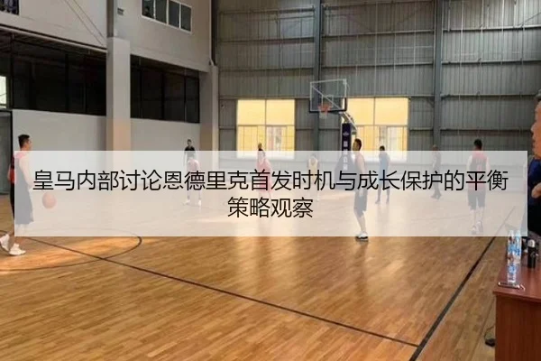皇马内部讨论恩德里克首发时机与成长保护的平衡策略观察