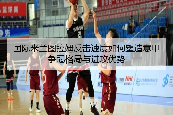 国际米兰图拉姆反击速度如何塑造意甲争冠格局与进攻优势