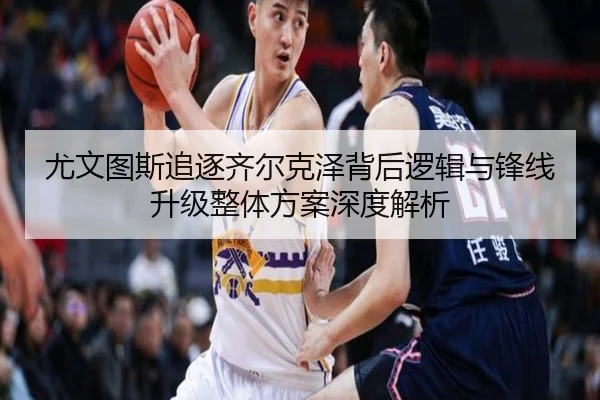 尤文图斯追逐齐尔克泽背后逻辑与锋线升级整体方案深度解析