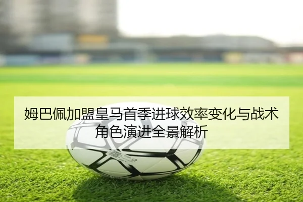 姆巴佩加盟皇马首季进球效率变化与战术角色演进全景解析