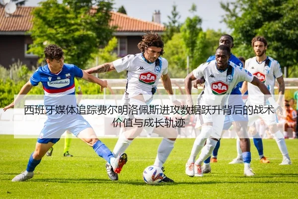 西班牙媒体追踪费尔明洛佩斯进攻数据跃升背后的战术价值与成长轨迹