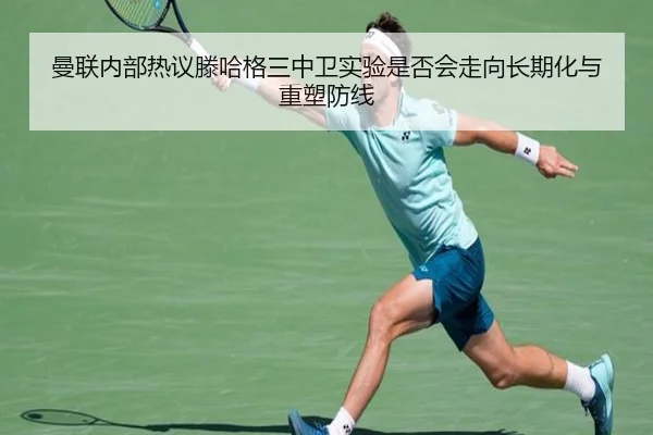 曼联内部热议滕哈格三中卫实验是否会走向长期化与重塑防线