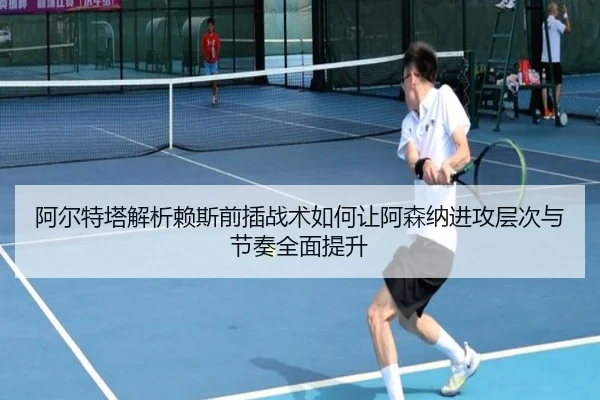 阿尔特塔解析赖斯前插战术如何让阿森纳进攻层次与节奏全面提升