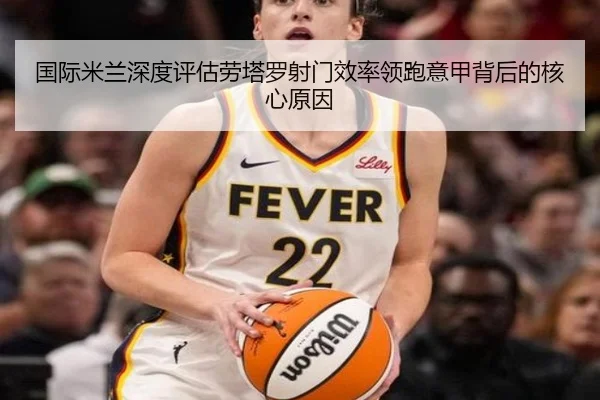 国际米兰深度评估劳塔罗射门效率领跑意甲背后的核心原因