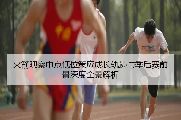 火箭观察申京低位策应成长轨迹与季后赛前景深度全景解析