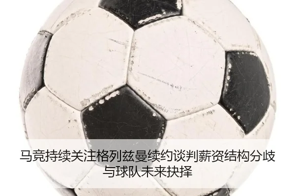 马竞持续关注格列兹曼续约谈判薪资结构分歧与球队未来抉择