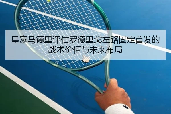 皇家马德里评估罗德里戈左路固定首发的战术价值与未来布局