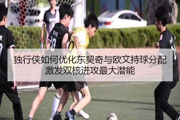 独行侠如何优化东契奇与欧文持球分配激发双核进攻最大潜能