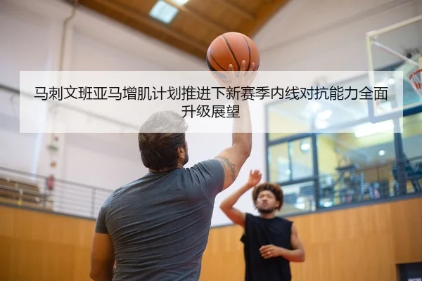 马刺文班亚马增肌计划推进下新赛季内线对抗能力全面升级展望