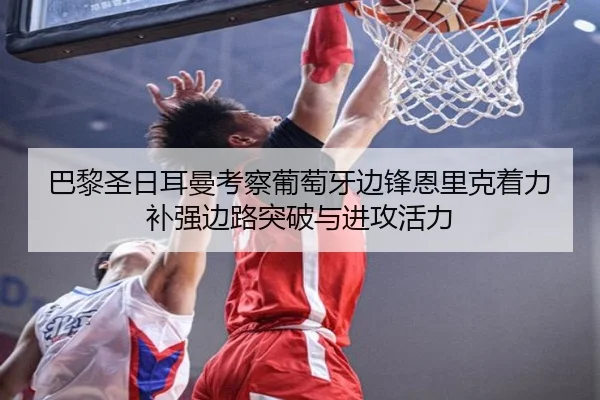巴黎圣日耳曼考察葡萄牙边锋恩里克着力补强边路突破与进攻活力