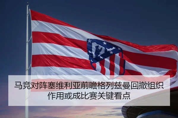 马竞对阵塞维利亚前瞻格列兹曼回撤组织作用或成比赛关键看点
