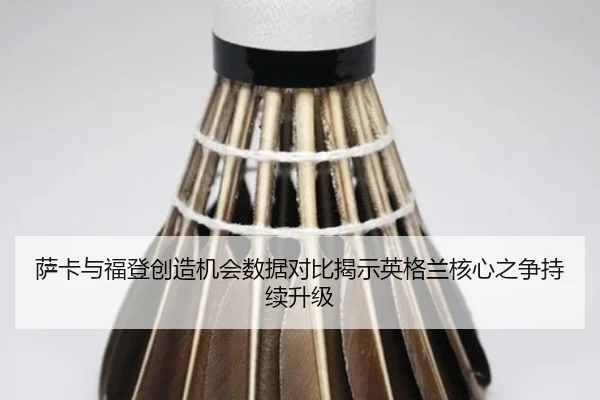 萨卡与福登创造机会数据对比揭示英格兰核心之争持续升级